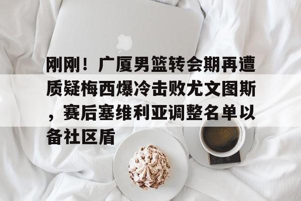 雷火登录入口-刚刚！广厦男篮转会期再遭质疑梅西爆冷击败尤文图斯，赛后塞维利亚调整名单以备社区盾 